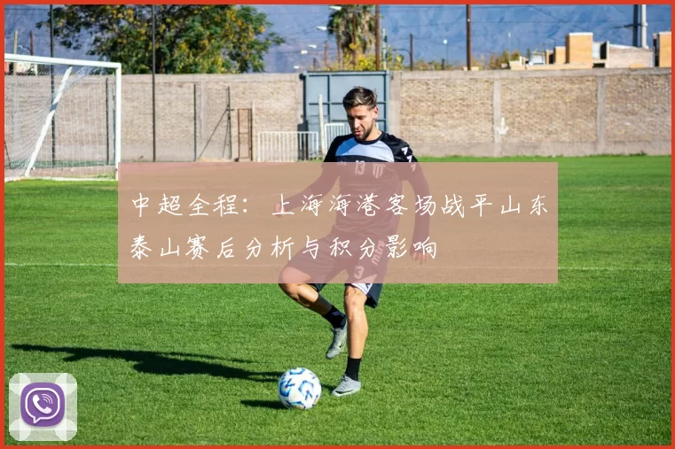 中超全程：上海海港客场战平山东泰山赛后分析与积分影响