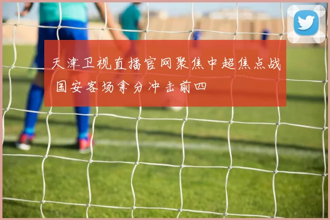 天津卫视直播官网聚焦中超焦点战 国安客场拿分冲击前四