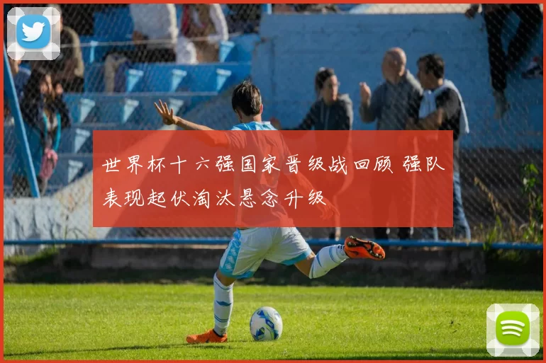 世界杯十六强国家晋级战回顾 强队表现起伏淘汰悬念升级