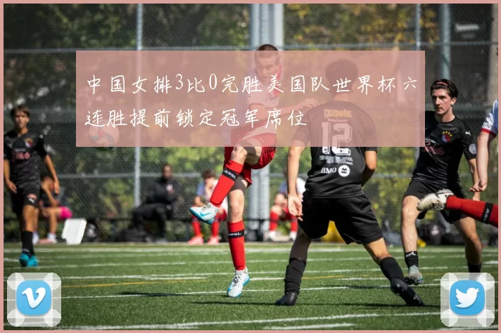 中国女排3比0完胜美国队世界杯六连胜提前锁定冠军席位