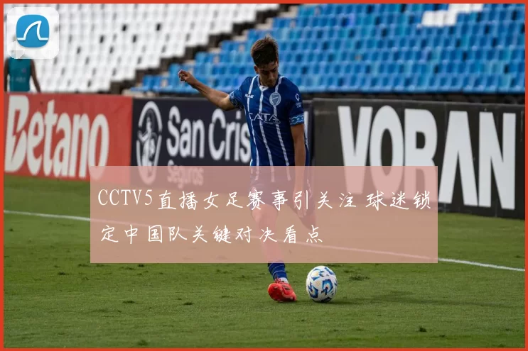 CCTV5直播女足赛事引关注 球迷锁定中国队关键对决看点