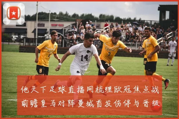 他天下足球直播网梳理欧冠焦点战前瞻皇马对阵曼城首发伤停与晋级看点