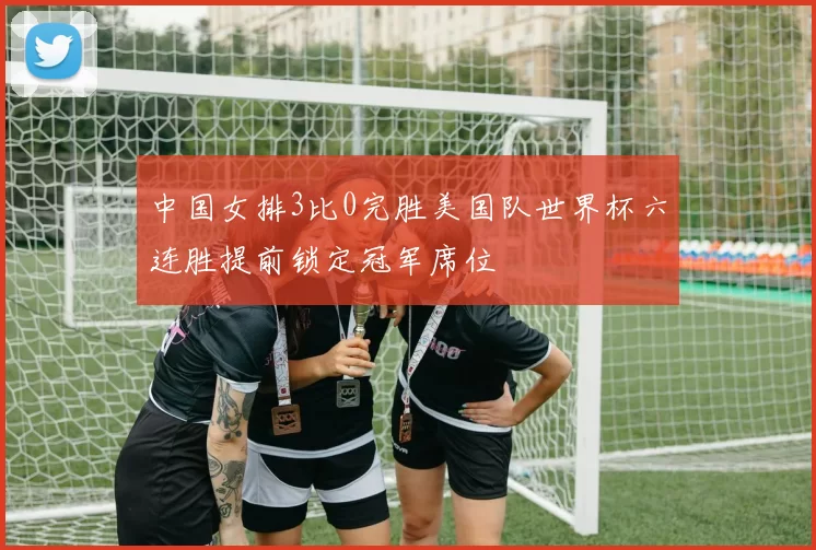 中国女排3比0完胜美国队世界杯六连胜提前锁定冠军席位