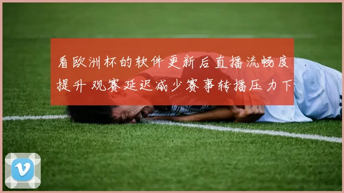 看欧洲杯的软件更新后直播流畅度提升 观赛延迟减少赛事转播压力下降