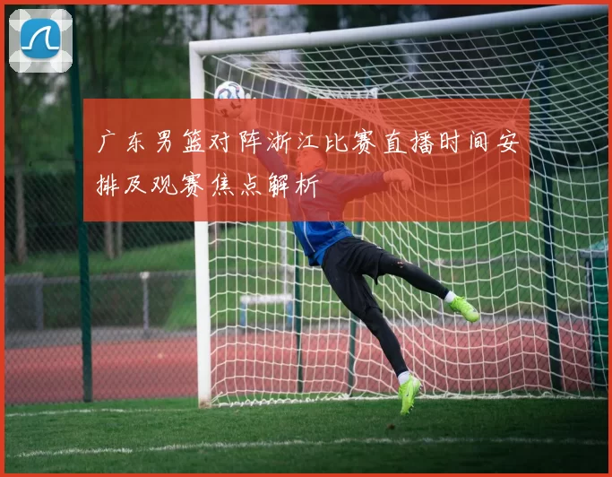 广东男篮对阵浙江比赛直播时间安排及观赛焦点解析