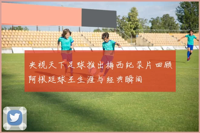 央视天下足球推出梅西纪录片回顾阿根廷球王生涯与经典瞬间