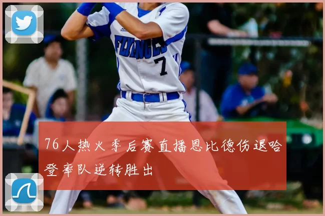 76人热火季后赛直播恩比德伤退哈登率队逆转胜出