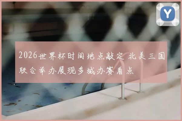2026世界杯时间地点敲定 北美三国联合举办展现多城办赛看点