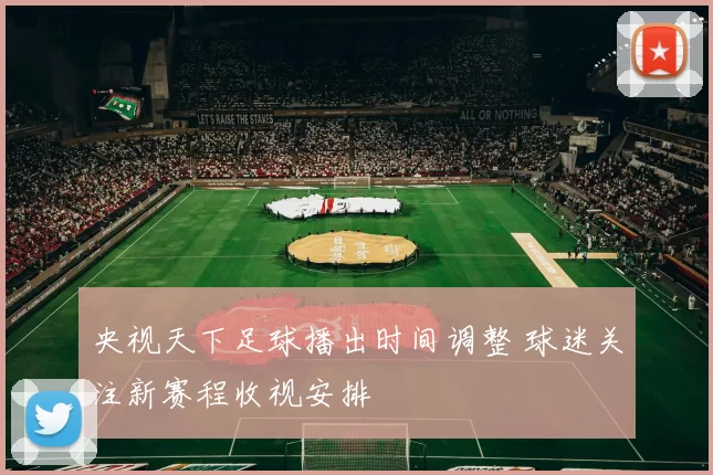 央视天下足球播出时间调整 球迷关注新赛程收视安排