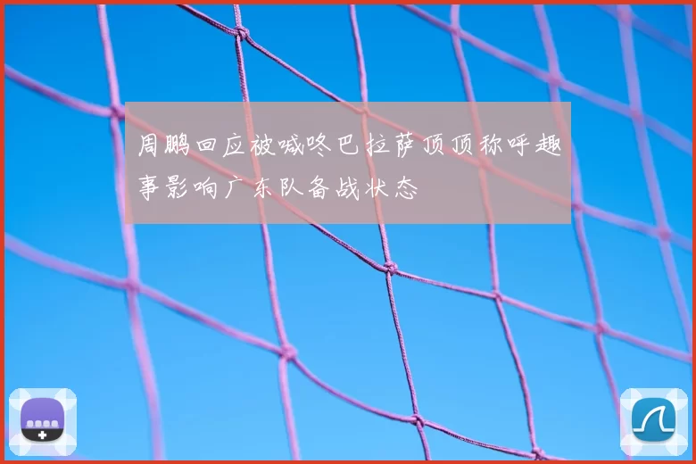 周鹏回应被喊咚巴拉萨顶顶称呼趣事影响广东队备战状态