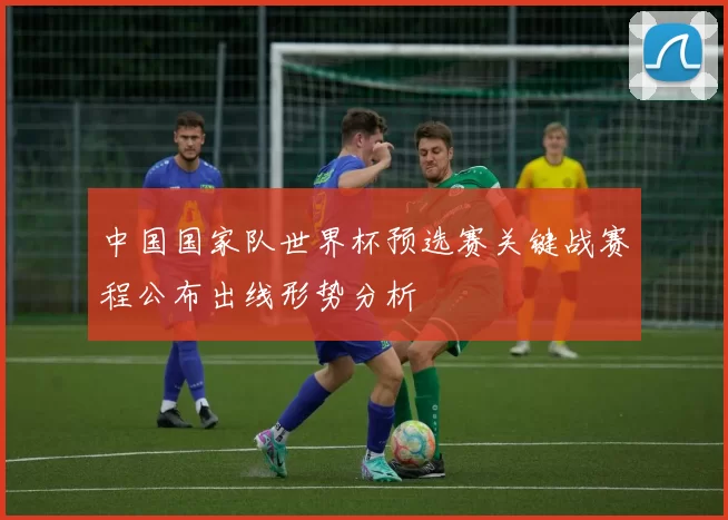 中国国家队世界杯预选赛关键战赛程公布出线形势分析