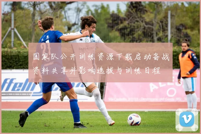 国家队公开训练资源下载启动备战资料共享并影响选拔与训练日程