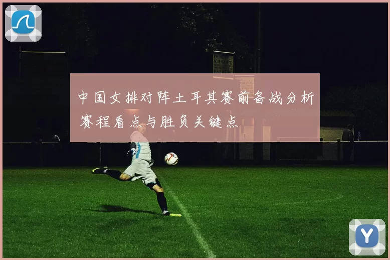 中国女排对阵土耳其赛前备战分析 赛程看点与胜负关键点