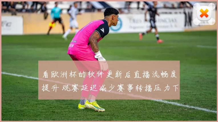 看欧洲杯的软件更新后直播流畅度提升 观赛延迟减少赛事转播压力下降