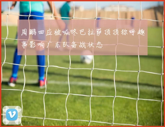 周鹏回应被喊咚巴拉萨顶顶称呼趣事影响广东队备战状态