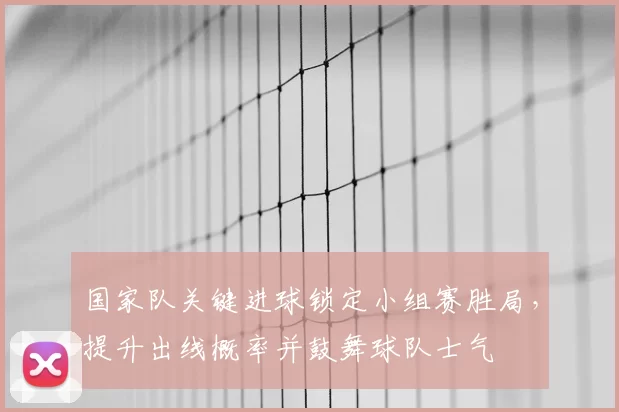 国家队关键进球锁定小组赛胜局，提升出线概率并鼓舞球队士气