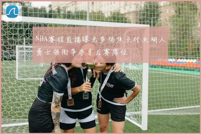 NBA赛程直播曝光多场焦点对决湖人勇士领衔争夺季后赛席位
