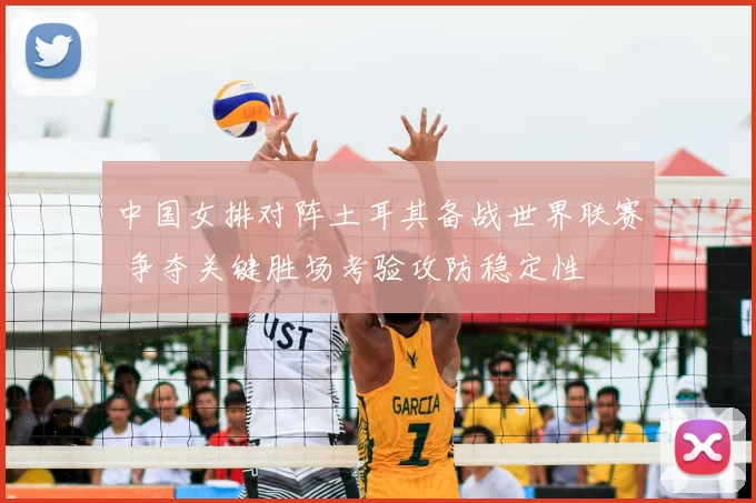 中国女排对阵土耳其备战世界联赛 争夺关键胜场考验攻防稳定性