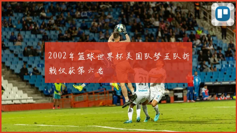 2002年篮球世界杯美国队梦五队折戟仅获第六名