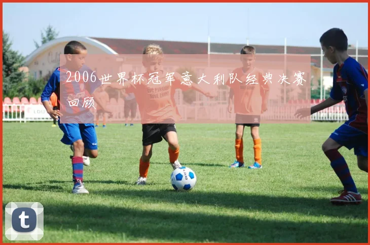 2006世界杯冠军意大利队经典决赛回顾