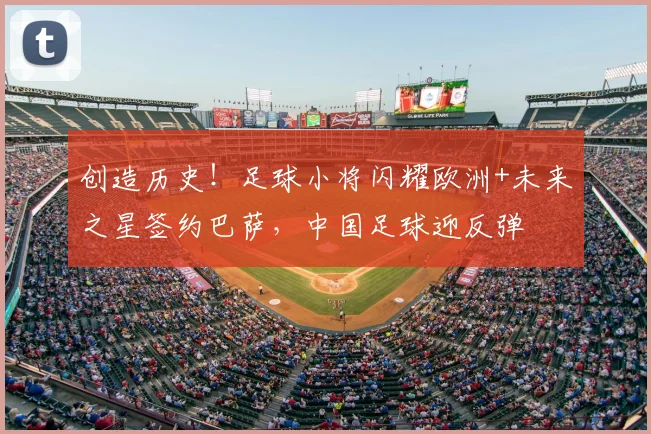 创造历史！足球小将闪耀欧洲+未来之星签约巴萨，中国足球迎反弹