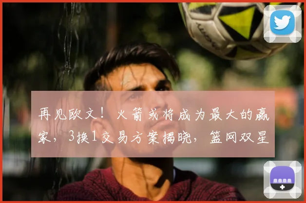 再见欧文！火箭或将成为最大的赢家，3换1交易方案揭晓，篮网双星重聚！_杜兰特_独行侠_弗利特