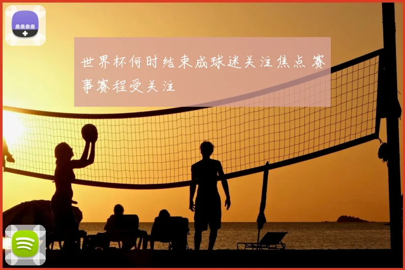 世界杯何时结束成球迷关注焦点 赛事赛程受关注