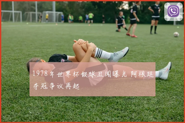 1978年世界杯假球丑闻曝光 阿根廷夺冠争议再起