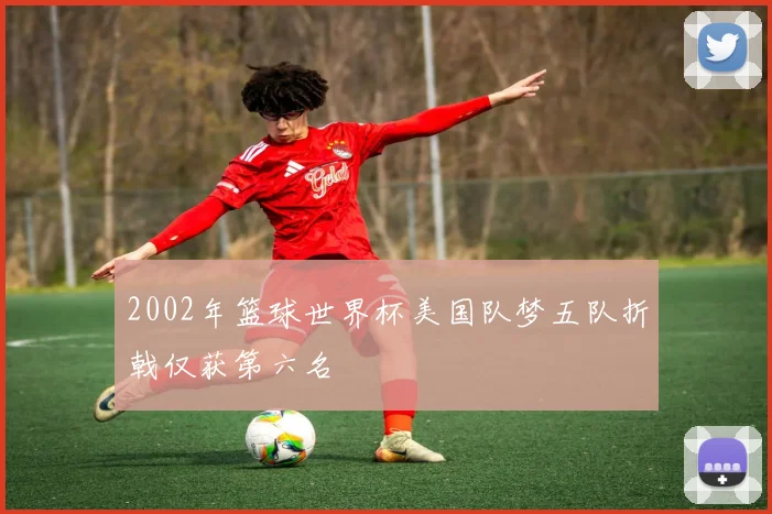 2002年篮球世界杯美国队梦五队折戟仅获第六名