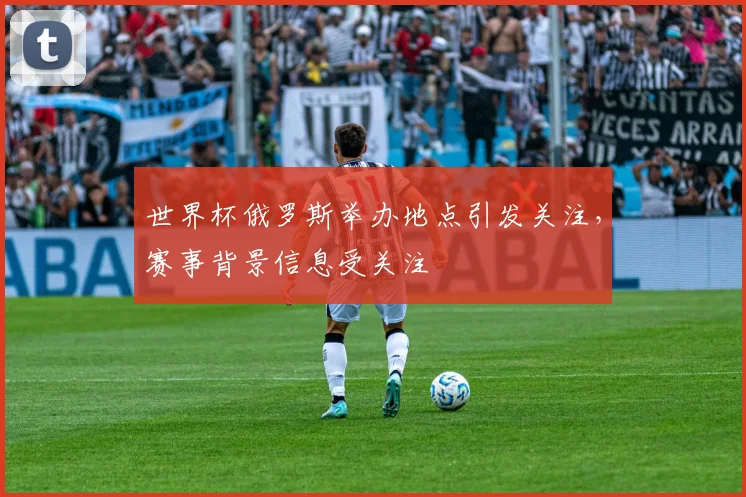 世界杯俄罗斯举办地点引发关注,赛事背景信息受关注