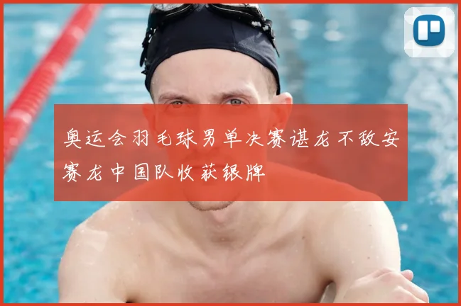 奥运会羽毛球男单决赛谌龙不敌安赛龙中国队收获银牌