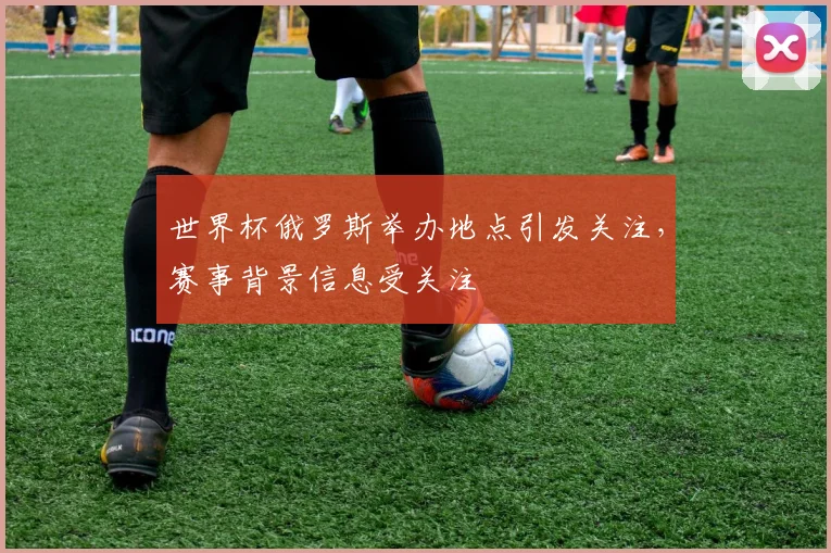 世界杯俄罗斯举办地点引发关注，赛事背景信息受关注