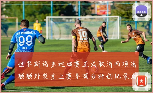 世界斯诺克巡回赛正式取消两项高额额外奖金上赛季满分杆创纪录后管理机构调整奖励体系