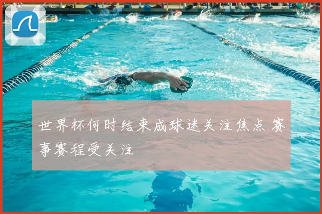 世界杯何时结束成球迷关注焦点 赛事赛程受关注